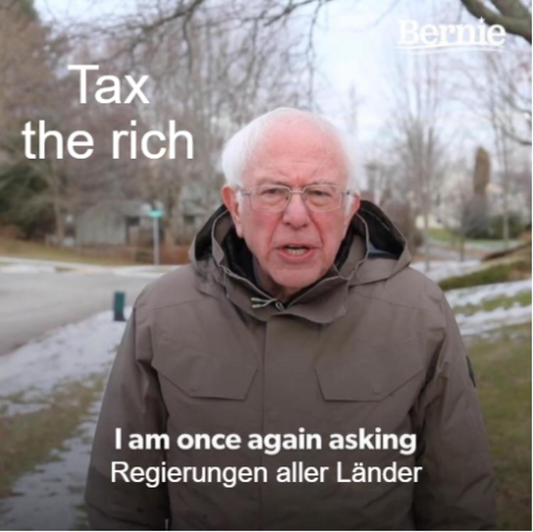 Bernie Sanders Meme

Bernie Sender steht in brauner Winterjacke in einem leicht winterlichen Park.

Eingeblendeter Untertitel:
I am once again aksing Regierungen aller Länder

Und auf Kopfhöhe der Text: Tax the rich